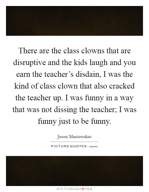 There are the class clowns that are disruptive and the kids laugh and you earn the teacher's disdain, I was the kind of class clown that also cracked the teacher up. I was funny in a way that was not dissing the teacher; I was funny just to be funny Picture Quote #1