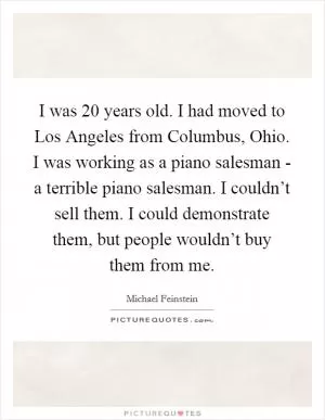 I was 20 years old. I had moved to Los Angeles from Columbus, Ohio. I was working as a piano salesman - a terrible piano salesman. I couldn’t sell them. I could demonstrate them, but people wouldn’t buy them from me Picture Quote #1