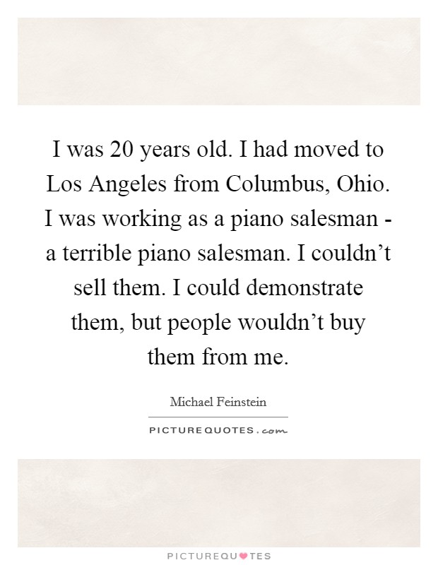 I was 20 years old. I had moved to Los Angeles from Columbus, Ohio. I was working as a piano salesman - a terrible piano salesman. I couldn't sell them. I could demonstrate them, but people wouldn't buy them from me Picture Quote #1