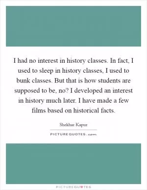 I had no interest in history classes. In fact, I used to sleep in history classes, I used to bunk classes. But that is how students are supposed to be, no? I developed an interest in history much later. I have made a few films based on historical facts Picture Quote #1