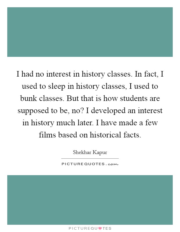 I had no interest in history classes. In fact, I used to sleep in history classes, I used to bunk classes. But that is how students are supposed to be, no? I developed an interest in history much later. I have made a few films based on historical facts Picture Quote #1