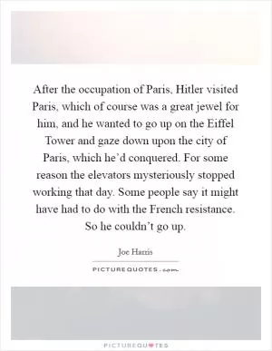 After the occupation of Paris, Hitler visited Paris, which of course was a great jewel for him, and he wanted to go up on the Eiffel Tower and gaze down upon the city of Paris, which he’d conquered. For some reason the elevators mysteriously stopped working that day. Some people say it might have had to do with the French resistance. So he couldn’t go up Picture Quote #1