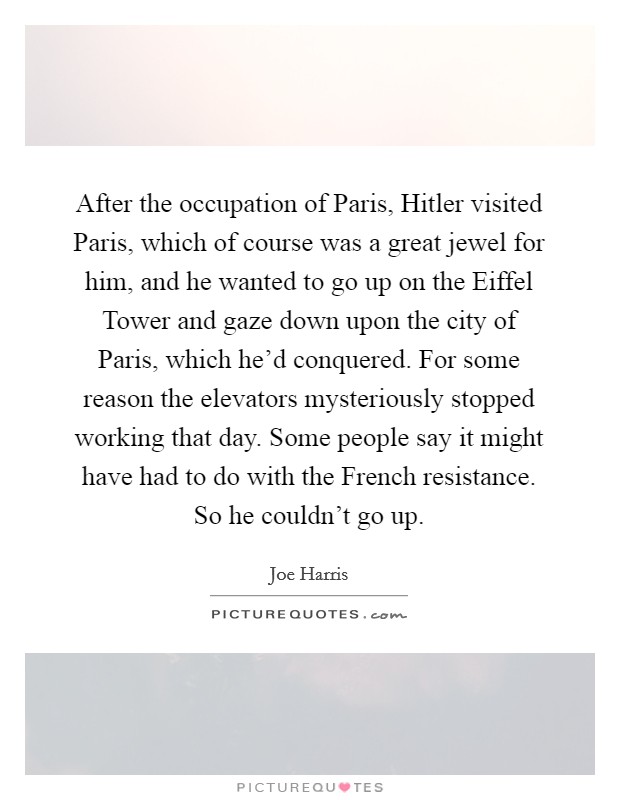 After the occupation of Paris, Hitler visited Paris, which of course was a great jewel for him, and he wanted to go up on the Eiffel Tower and gaze down upon the city of Paris, which he'd conquered. For some reason the elevators mysteriously stopped working that day. Some people say it might have had to do with the French resistance. So he couldn't go up Picture Quote #1
