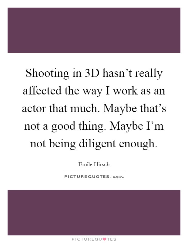 Shooting in 3D hasn't really affected the way I work as an actor that much. Maybe that's not a good thing. Maybe I'm not being diligent enough Picture Quote #1