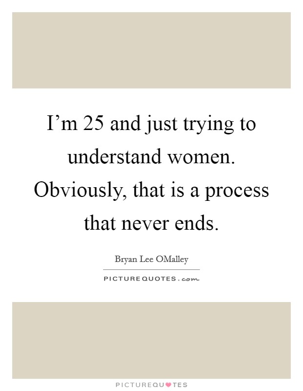 I'm 25 and just trying to understand women. Obviously, that is a process that never ends Picture Quote #1
