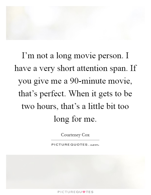 I'm not a long movie person. I have a very short attention span. If you give me a 90-minute movie, that's perfect. When it gets to be two hours, that's a little bit too long for me Picture Quote #1