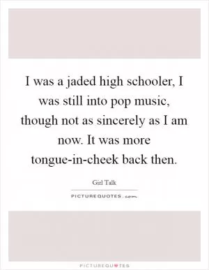 I was a jaded high schooler, I was still into pop music, though not as sincerely as I am now. It was more tongue-in-cheek back then Picture Quote #1