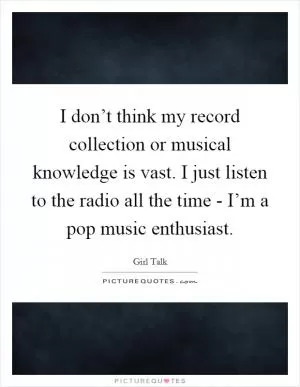 I don’t think my record collection or musical knowledge is vast. I just listen to the radio all the time - I’m a pop music enthusiast Picture Quote #1