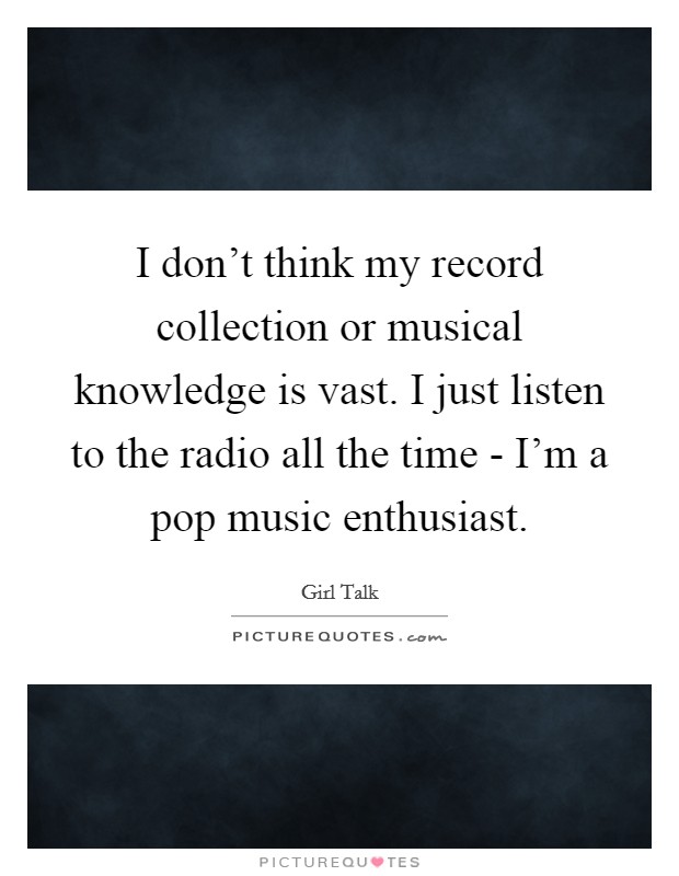 I don't think my record collection or musical knowledge is vast. I just listen to the radio all the time - I'm a pop music enthusiast Picture Quote #1