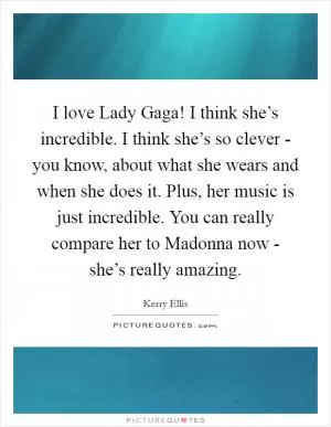I love Lady Gaga! I think she’s incredible. I think she’s so clever - you know, about what she wears and when she does it. Plus, her music is just incredible. You can really compare her to Madonna now - she’s really amazing Picture Quote #1
