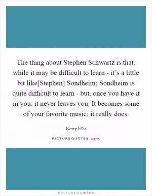 The thing about Stephen Schwartz is that, while it may be difficult to learn - it’s a little bit like[Stephen] Sondheim; Sondheim is quite difficult to learn - but, once you have it in you: it never leaves you. It becomes some of your favorite music; it really does Picture Quote #1
