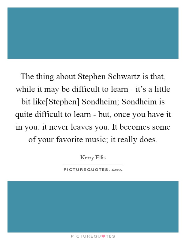 The thing about Stephen Schwartz is that, while it may be difficult to learn - it's a little bit like[Stephen] Sondheim; Sondheim is quite difficult to learn - but, once you have it in you: it never leaves you. It becomes some of your favorite music; it really does Picture Quote #1