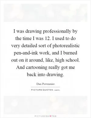I was drawing professionally by the time I was 12. I used to do very detailed sort of photorealistic pen-and-ink work, and I burned out on it around, like, high school. And cartooning really got me back into drawing Picture Quote #1