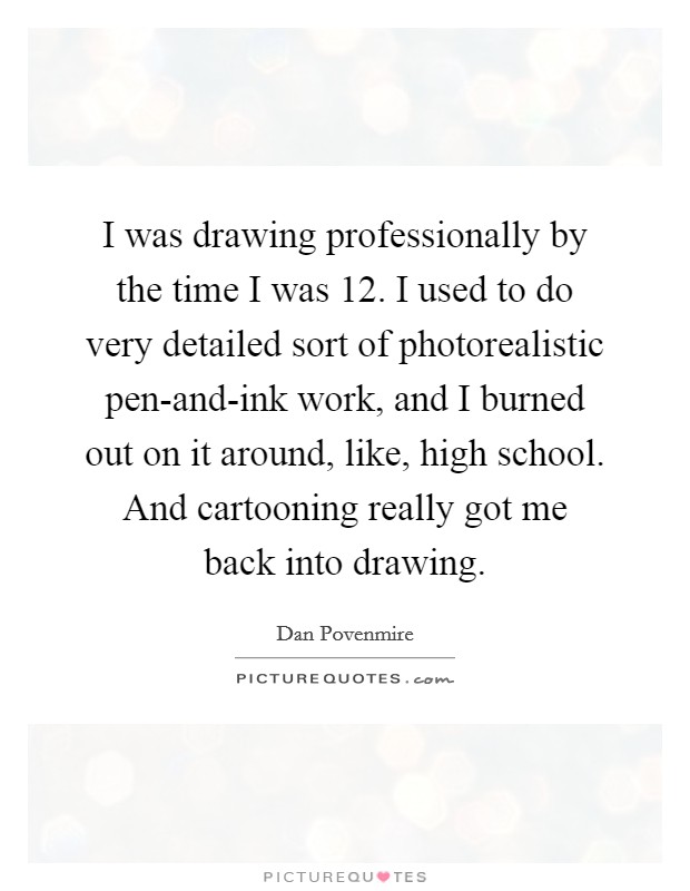 I was drawing professionally by the time I was 12. I used to do very detailed sort of photorealistic pen-and-ink work, and I burned out on it around, like, high school. And cartooning really got me back into drawing Picture Quote #1