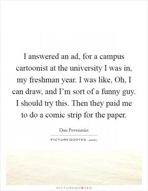 I answered an ad, for a campus cartoonist at the university I was in, my freshman year. I was like, Oh, I can draw, and I’m sort of a funny guy. I should try this. Then they paid me to do a comic strip for the paper Picture Quote #1