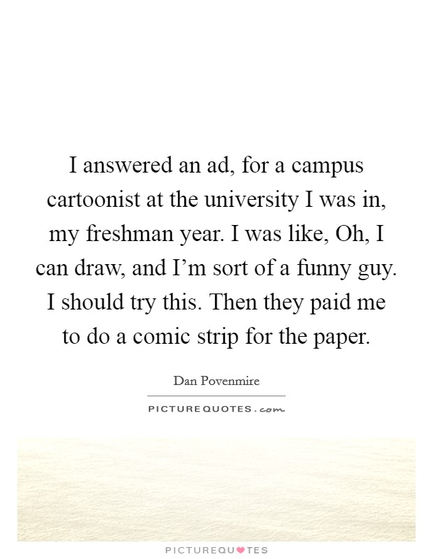 I answered an ad, for a campus cartoonist at the university I was in, my freshman year. I was like, Oh, I can draw, and I'm sort of a funny guy. I should try this. Then they paid me to do a comic strip for the paper Picture Quote #1