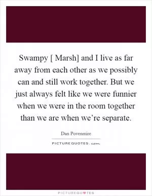Swampy [ Marsh] and I live as far away from each other as we possibly can and still work together. But we just always felt like we were funnier when we were in the room together than we are when we’re separate Picture Quote #1