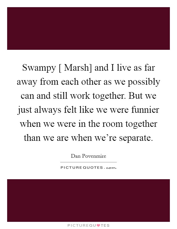 Swampy [ Marsh] and I live as far away from each other as we possibly can and still work together. But we just always felt like we were funnier when we were in the room together than we are when we're separate Picture Quote #1