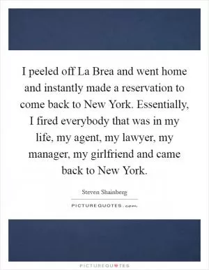 I peeled off La Brea and went home and instantly made a reservation to come back to New York. Essentially, I fired everybody that was in my life, my agent, my lawyer, my manager, my girlfriend and came back to New York Picture Quote #1