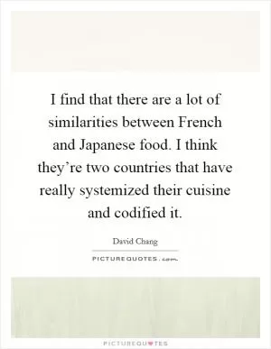 I find that there are a lot of similarities between French and Japanese food. I think they’re two countries that have really systemized their cuisine and codified it Picture Quote #1