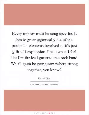Every improv must be song specific. It has to grow organically out of the particular elements involved or it’s just glib self-expression. I hate when I feel like I’m the lead guitarist in a rock band. We all gotta be going somewhere strong together, you know? Picture Quote #1