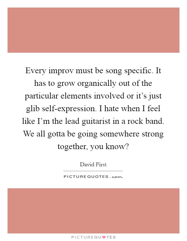 Every improv must be song specific. It has to grow organically out of the particular elements involved or it's just glib self-expression. I hate when I feel like I'm the lead guitarist in a rock band. We all gotta be going somewhere strong together, you know? Picture Quote #1