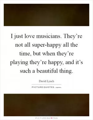 I just love musicians. They’re not all super-happy all the time, but when they’re playing they’re happy, and it’s such a beautiful thing Picture Quote #1
