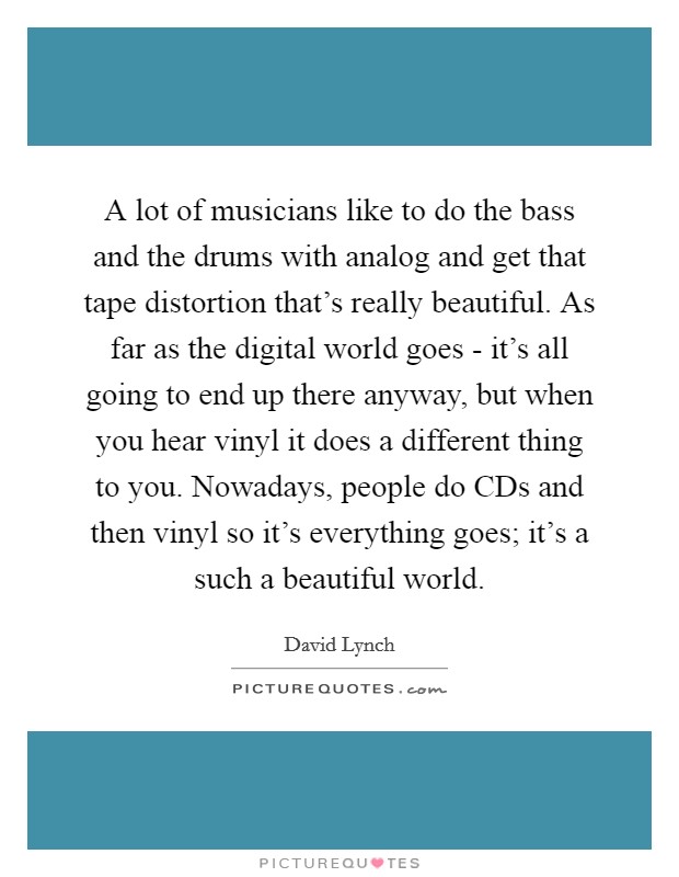 A lot of musicians like to do the bass and the drums with analog and get that tape distortion that's really beautiful. As far as the digital world goes - it's all going to end up there anyway, but when you hear vinyl it does a different thing to you. Nowadays, people do CDs and then vinyl so it's everything goes; it's a such a beautiful world Picture Quote #1