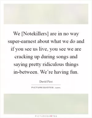 We [Notekillers] are in no way super-earnest about what we do and if you see us live, you see we are cracking up during songs and saying pretty ridiculous things in-between. We’re having fun Picture Quote #1