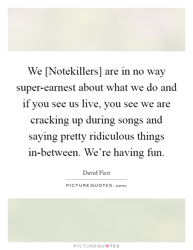 We [Notekillers] are in no way super-earnest about what we do and if you see us live, you see we are cracking up during songs and saying pretty ridiculous things in-between. We're having fun Picture Quote #1