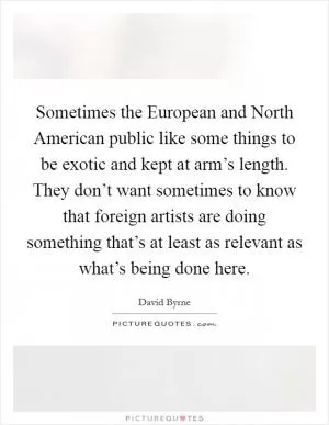 Sometimes the European and North American public like some things to be exotic and kept at arm’s length. They don’t want sometimes to know that foreign artists are doing something that’s at least as relevant as what’s being done here Picture Quote #1