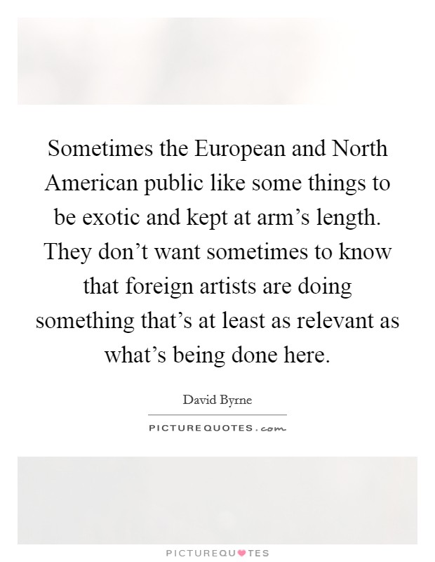 Sometimes the European and North American public like some things to be exotic and kept at arm's length. They don't want sometimes to know that foreign artists are doing something that's at least as relevant as what's being done here Picture Quote #1