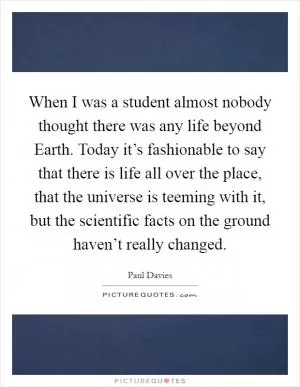 When I was a student almost nobody thought there was any life beyond Earth. Today it’s fashionable to say that there is life all over the place, that the universe is teeming with it, but the scientific facts on the ground haven’t really changed Picture Quote #1