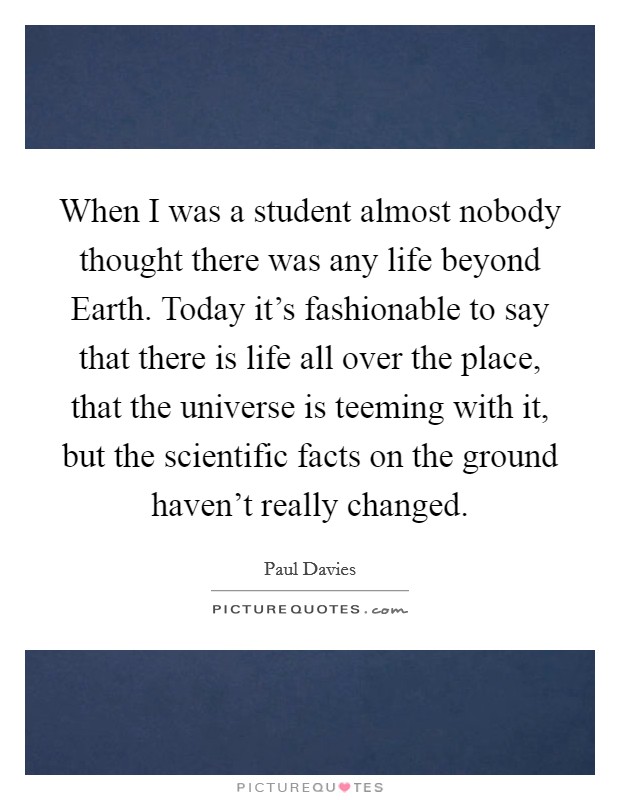 When I was a student almost nobody thought there was any life beyond Earth. Today it's fashionable to say that there is life all over the place, that the universe is teeming with it, but the scientific facts on the ground haven't really changed Picture Quote #1