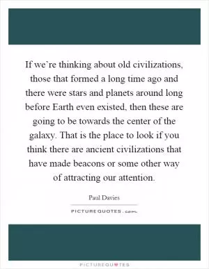 If we’re thinking about old civilizations, those that formed a long time ago and there were stars and planets around long before Earth even existed, then these are going to be towards the center of the galaxy. That is the place to look if you think there are ancient civilizations that have made beacons or some other way of attracting our attention Picture Quote #1