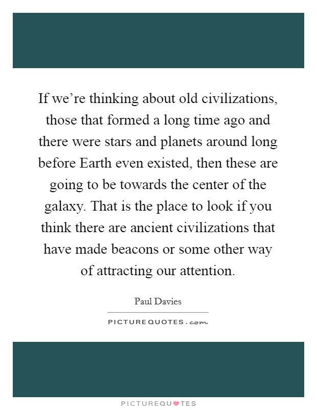 If we're thinking about old civilizations, those that formed a long time ago and there were stars and planets around long before Earth even existed, then these are going to be towards the center of the galaxy. That is the place to look if you think there are ancient civilizations that have made beacons or some other way of attracting our attention Picture Quote #1