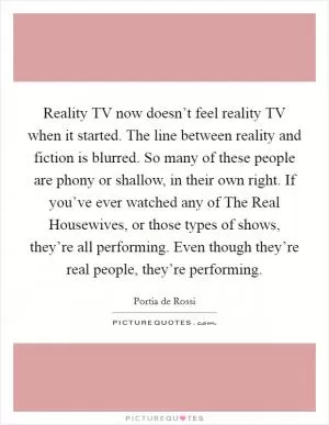 Reality TV now doesn’t feel reality TV when it started. The line between reality and fiction is blurred. So many of these people are phony or shallow, in their own right. If you’ve ever watched any of The Real Housewives, or those types of shows, they’re all performing. Even though they’re real people, they’re performing Picture Quote #1