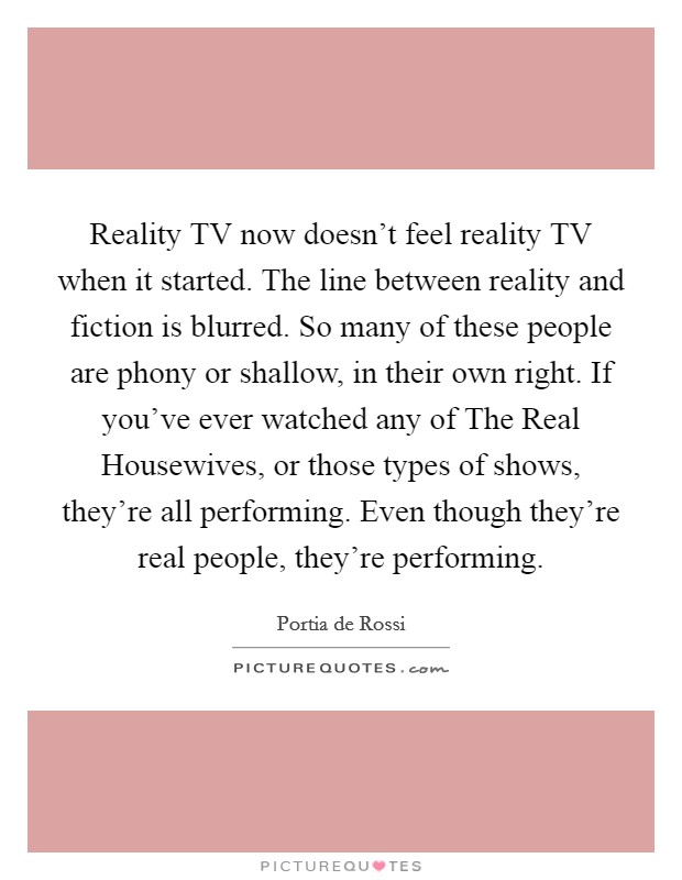 Reality TV now doesn't feel reality TV when it started. The line between reality and fiction is blurred. So many of these people are phony or shallow, in their own right. If you've ever watched any of The Real Housewives, or those types of shows, they're all performing. Even though they're real people, they're performing Picture Quote #1
