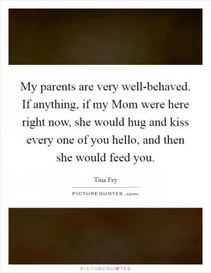 My parents are very well-behaved. If anything, if my Mom were here right now, she would hug and kiss every one of you hello, and then she would feed you Picture Quote #1