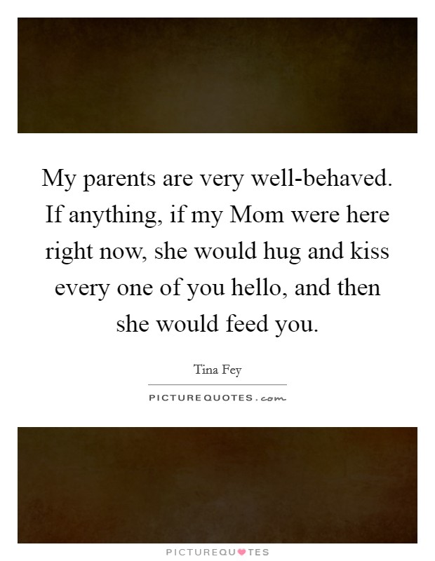 My parents are very well-behaved. If anything, if my Mom were here right now, she would hug and kiss every one of you hello, and then she would feed you Picture Quote #1