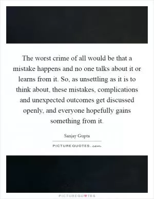 The worst crime of all would be that a mistake happens and no one talks about it or learns from it. So, as unsettling as it is to think about, these mistakes, complications and unexpected outcomes get discussed openly, and everyone hopefully gains something from it Picture Quote #1