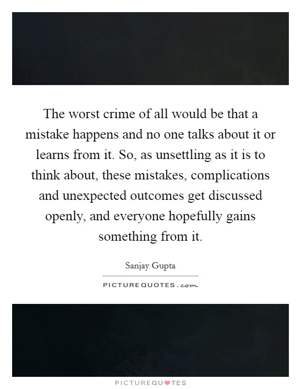The worst crime of all would be that a mistake happens and no one talks about it or learns from it. So, as unsettling as it is to think about, these mistakes, complications and unexpected outcomes get discussed openly, and everyone hopefully gains something from it Picture Quote #1