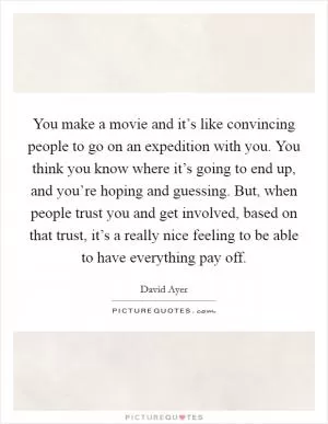 You make a movie and it’s like convincing people to go on an expedition with you. You think you know where it’s going to end up, and you’re hoping and guessing. But, when people trust you and get involved, based on that trust, it’s a really nice feeling to be able to have everything pay off Picture Quote #1