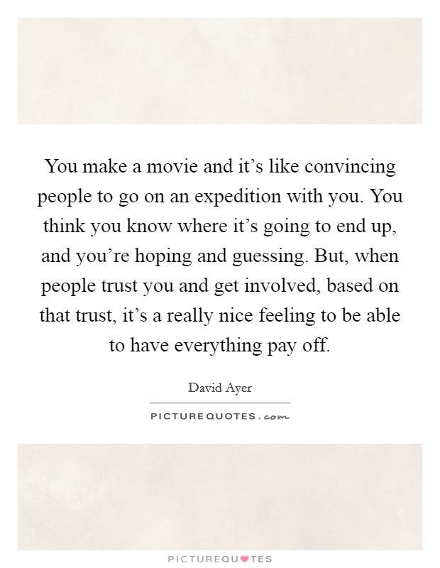 You make a movie and it's like convincing people to go on an expedition with you. You think you know where it's going to end up, and you're hoping and guessing. But, when people trust you and get involved, based on that trust, it's a really nice feeling to be able to have everything pay off Picture Quote #1