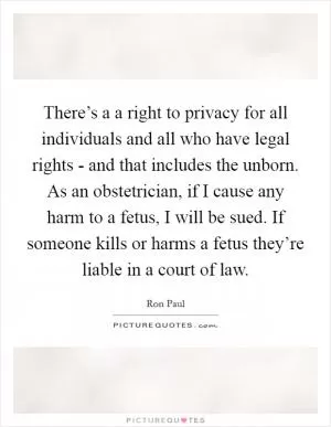 There’s a a right to privacy for all individuals and all who have legal rights - and that includes the unborn. As an obstetrician, if I cause any harm to a fetus, I will be sued. If someone kills or harms a fetus they’re liable in a court of law Picture Quote #1