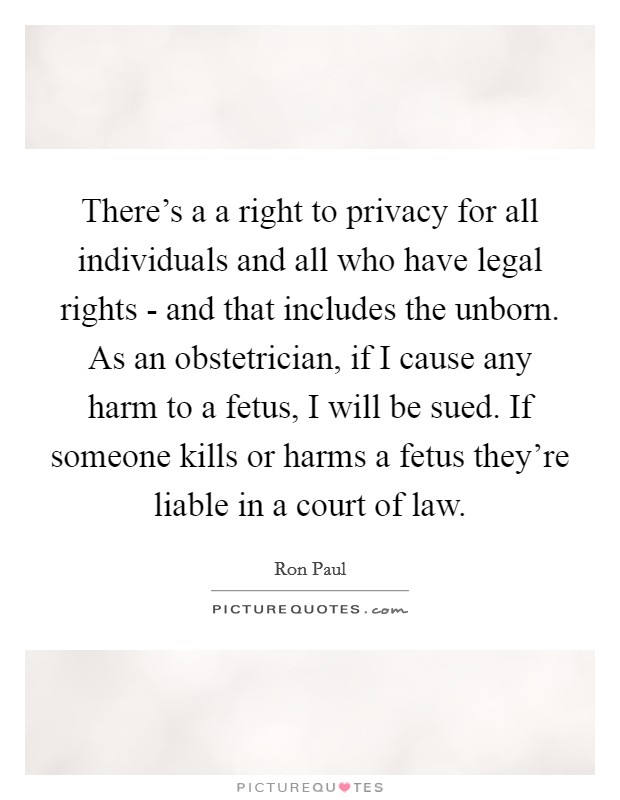 There's a a right to privacy for all individuals and all who have legal rights - and that includes the unborn. As an obstetrician, if I cause any harm to a fetus, I will be sued. If someone kills or harms a fetus they're liable in a court of law Picture Quote #1
