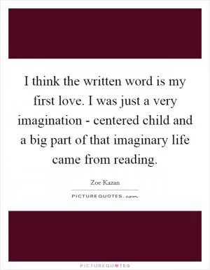 I think the written word is my first love. I was just a very imagination - centered child and a big part of that imaginary life came from reading Picture Quote #1
