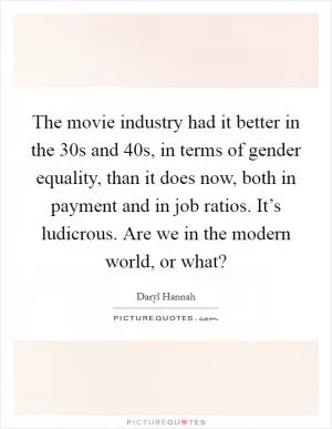 The movie industry had it better in the  30s and  40s, in terms of gender equality, than it does now, both in payment and in job ratios. It’s ludicrous. Are we in the modern world, or what? Picture Quote #1