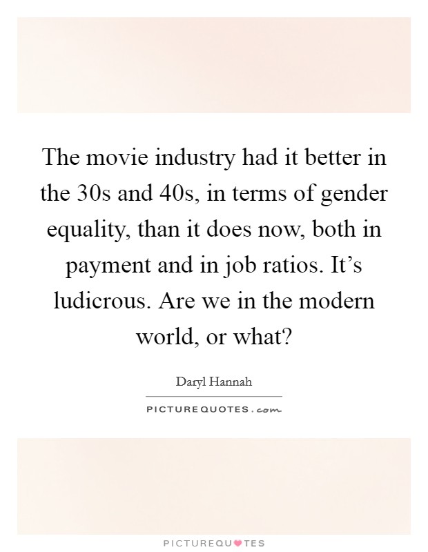 The movie industry had it better in the  30s and  40s, in terms of gender equality, than it does now, both in payment and in job ratios. It's ludicrous. Are we in the modern world, or what? Picture Quote #1
