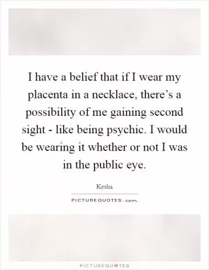 I have a belief that if I wear my placenta in a necklace, there’s a possibility of me gaining second sight - like being psychic. I would be wearing it whether or not I was in the public eye Picture Quote #1